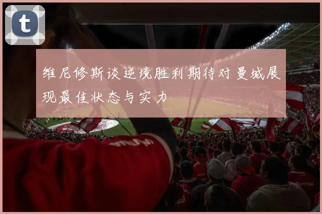 维尼修斯谈逆境胜利期待对曼城展现最佳状态与实力