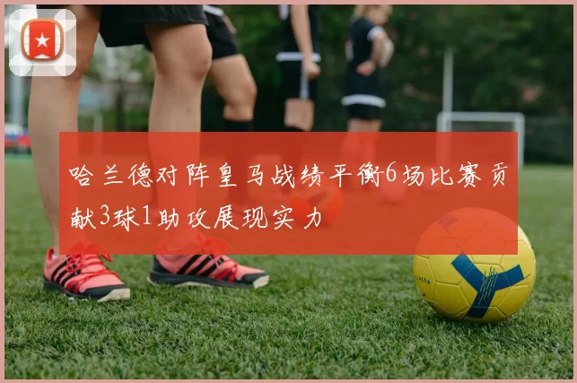 哈兰德对阵皇马战绩平衡6场比赛贡献3球1助攻展现实力