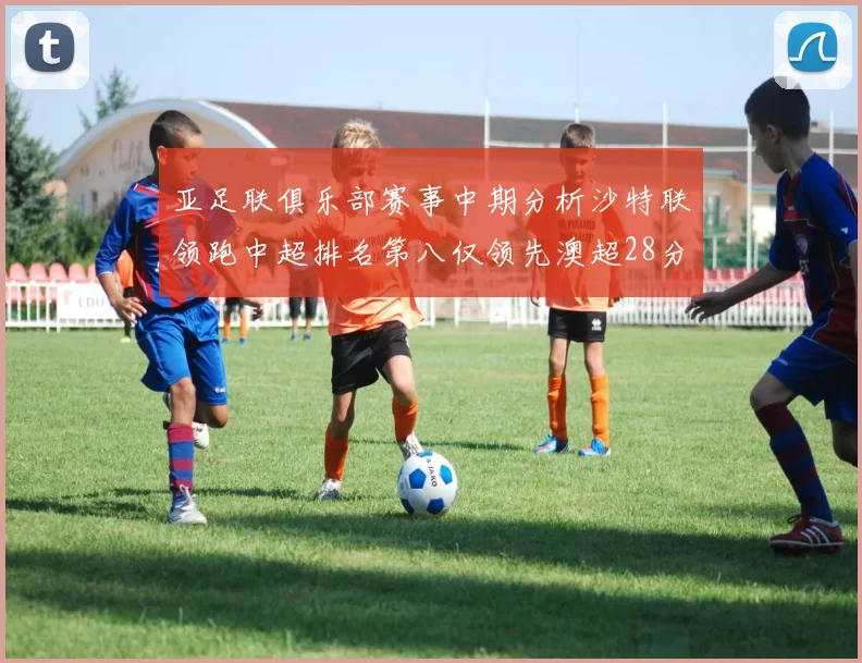 亚足联俱乐部赛事中期分析沙特联领跑中超排名第八仅领先澳超28分