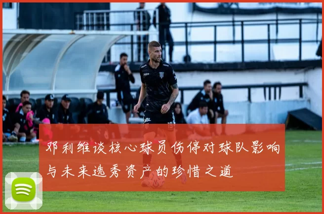 邓利维谈核心球员伤停对球队影响与未来选秀资产的珍惜之道