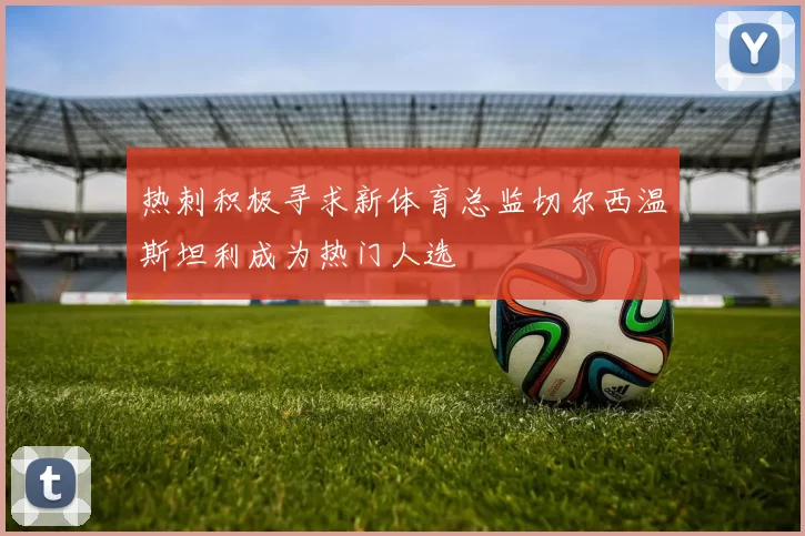 热刺积极寻求新体育总监切尔西温斯坦利成为热门人选