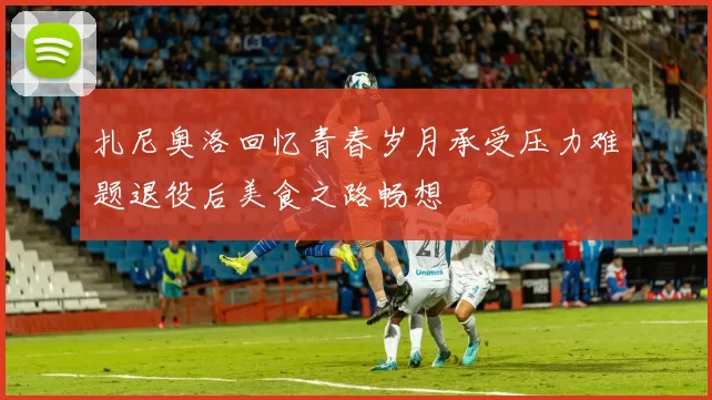扎尼奥洛回忆青春岁月承受压力难题退役后美食之路畅想