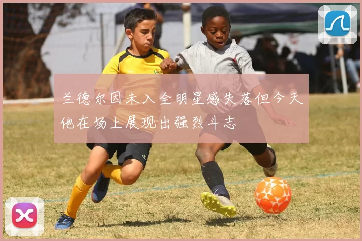 兰德尔因未入全明星感失落但今天他在场上展现出强烈斗志