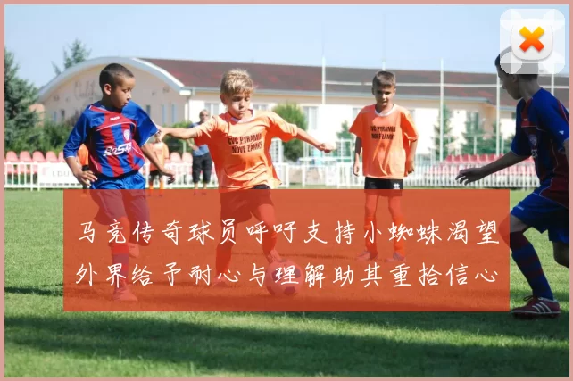 马竞传奇球员呼吁支持小蜘蛛渴望外界给予耐心与理解助其重拾信心