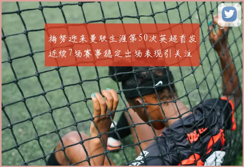梅努迎来曼联生涯第50次英超首发连续7场赛事稳定出场表现引关注