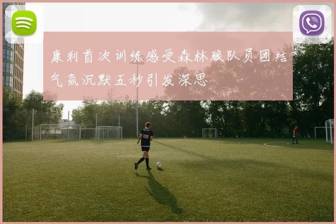 康利首次训练感受森林狼队员团结气氛沉默五秒引发深思