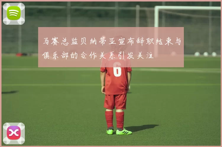 马赛总监贝纳蒂亚宣布辞职结束与俱乐部的合作关系引发关注