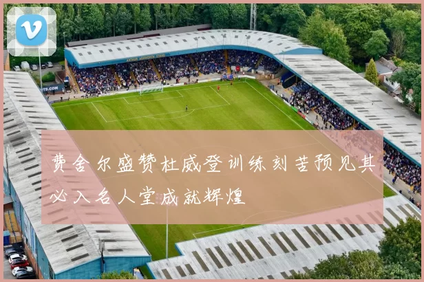 费舍尔盛赞杜威登训练刻苦预见其必入名人堂成就辉煌