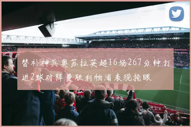 替补神兵奥苏拉英超16场267分钟打进2球对阵曼联利物浦表现抢眼