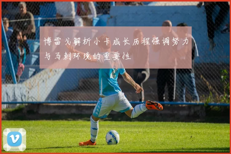 博雷戈解析小卡成长历程强调努力与马刺环境的重要性