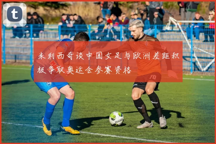 米利西奇谈中国女足与欧洲差距积极争取奥运会参赛资格