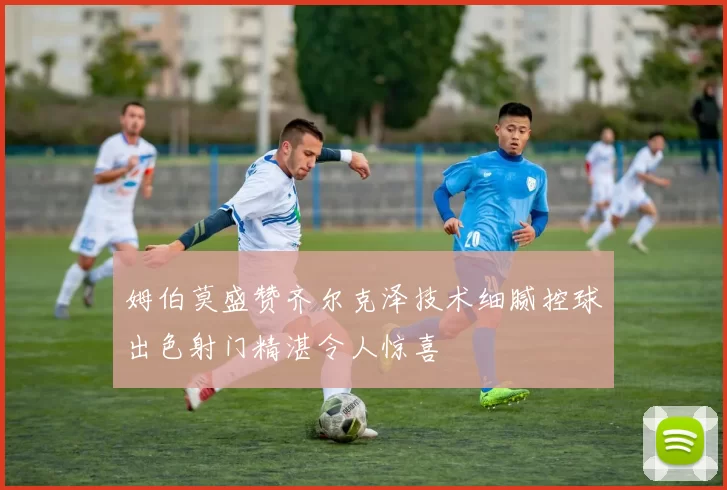 姆伯莫盛赞齐尔克泽技术细腻控球出色射门精湛令人惊喜