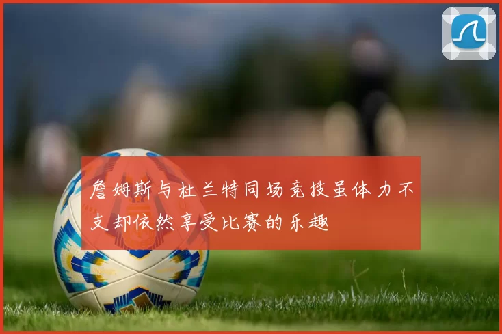 詹姆斯与杜兰特同场竞技虽体力不支却依然享受比赛的乐趣