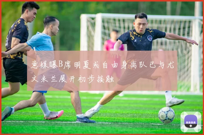 意媒曝B席明夏或自由身离队已与尤文米兰展开初步接触