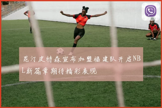 昆汀皮特森宣布加盟福建队开启NBL新篇章期待精彩表现
