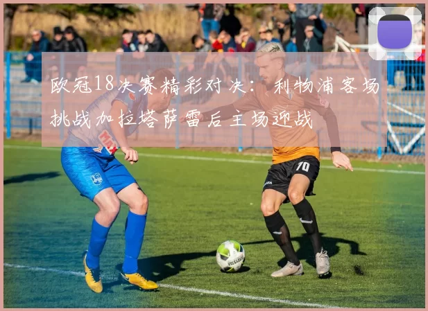 欧冠18决赛精彩对决：利物浦客场挑战加拉塔萨雷后主场迎战
