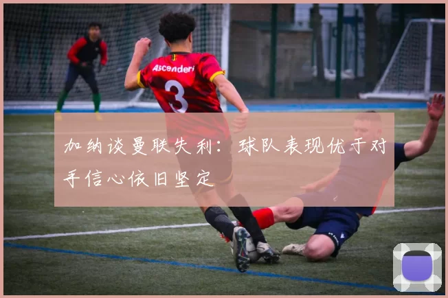 加纳谈曼联失利：球队表现优于对手信心依旧坚定