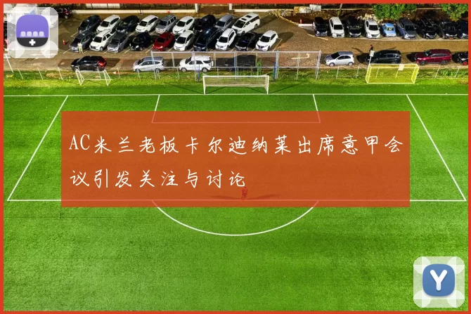 AC米兰老板卡尔迪纳莱出席意甲会议引发关注与讨论