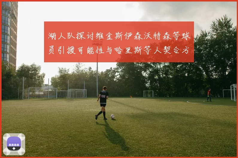 湖人队探讨维金斯伊森沃特森等球员引援可能性与哈里斯等人契合方向