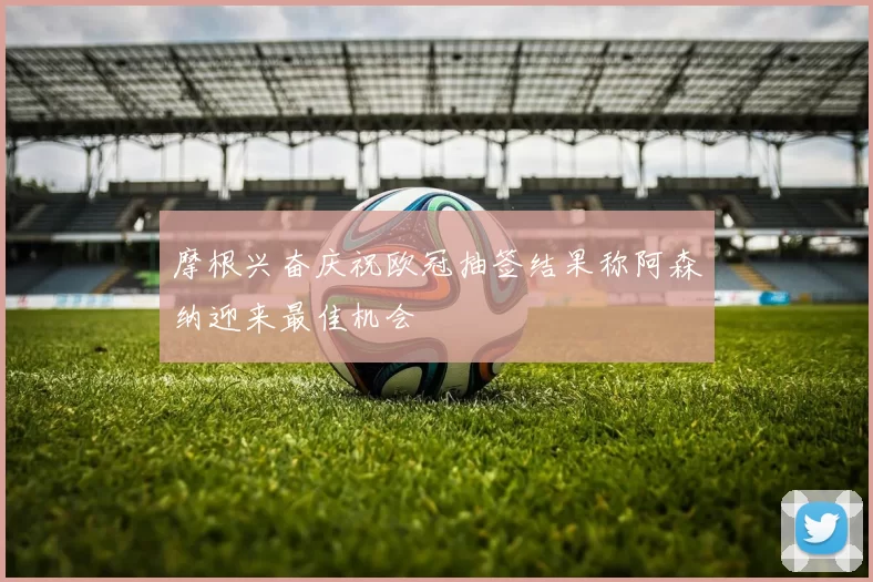 摩根兴奋庆祝欧冠抽签结果称阿森纳迎来最佳机会