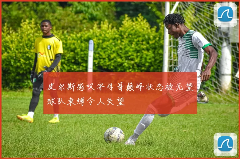 皮尔斯感叹字母哥巅峰状态被无望球队束缚令人失望