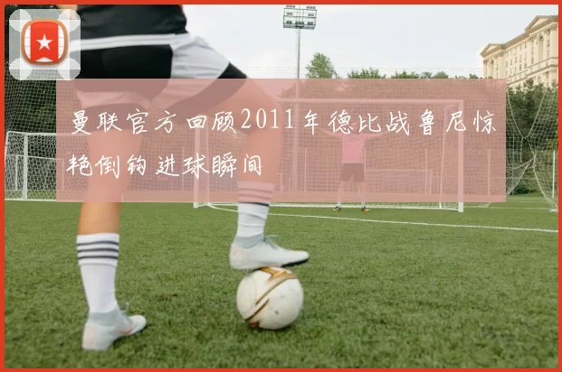 曼联官方回顾2011年德比战鲁尼惊艳倒钩进球瞬间