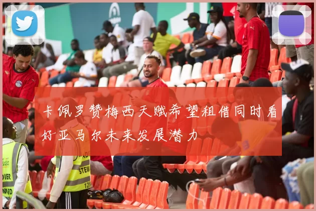 卡佩罗赞梅西天赋希望租借同时看好亚马尔未来发展潜力